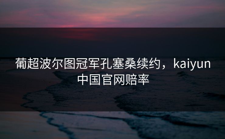 葡超波尔图冠军孔塞桑续约,kaiyun中国官网赔率 葡超波尔图冠军孔塞桑续约,kaiyun中国官网赔率