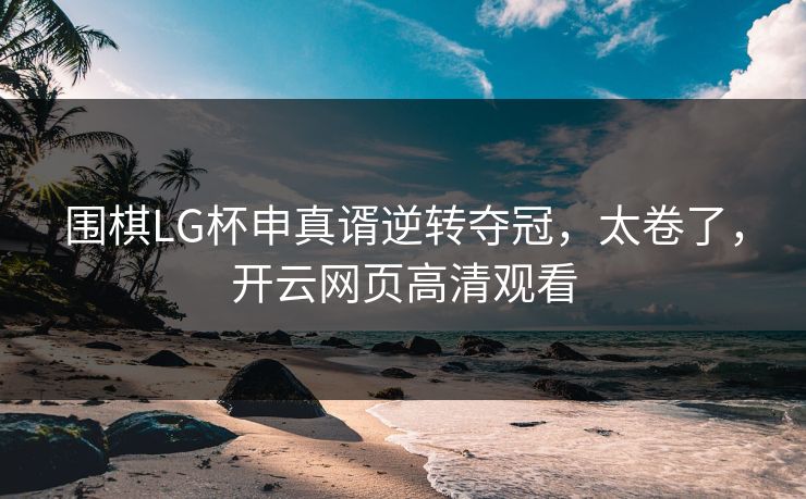 围棋LG杯申真谞逆转夺冠，太卷了，开云网页高清观看