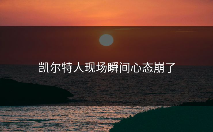 凯尔特人现场瞬间心态崩了