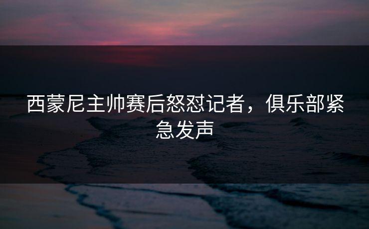 西蒙尼主帅赛后怒怼记者，俱乐部紧急发声