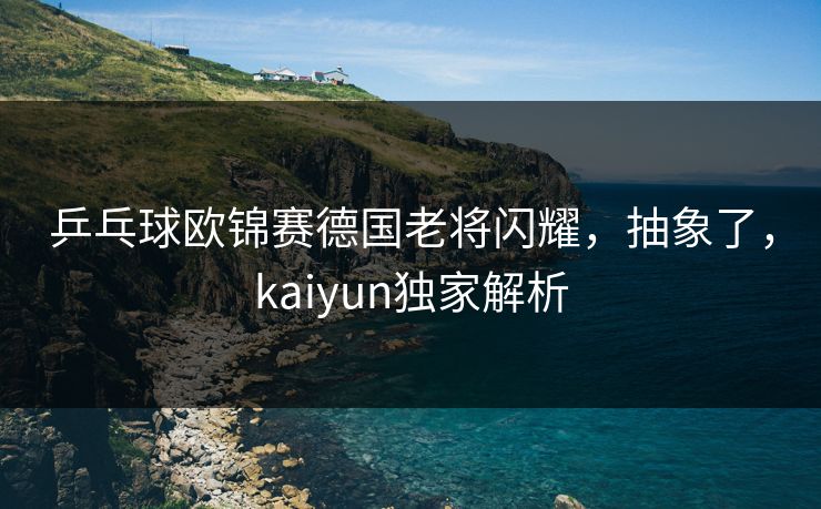 乒乓球欧锦赛德国老将闪耀，抽象了，kaiyun独家解析
