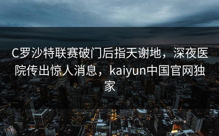 C罗沙特联赛破门后指天谢地，深夜医院传出惊人消息，kaiyun中国官网独家