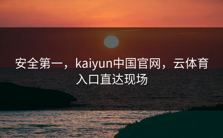 安全第一，kaiyun中国官网，云体育入口直达现场