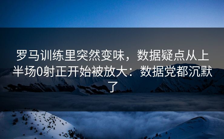 罗马训练里突然变味，数据疑点从上半场0射正开始被放大：数据党都沉默了
