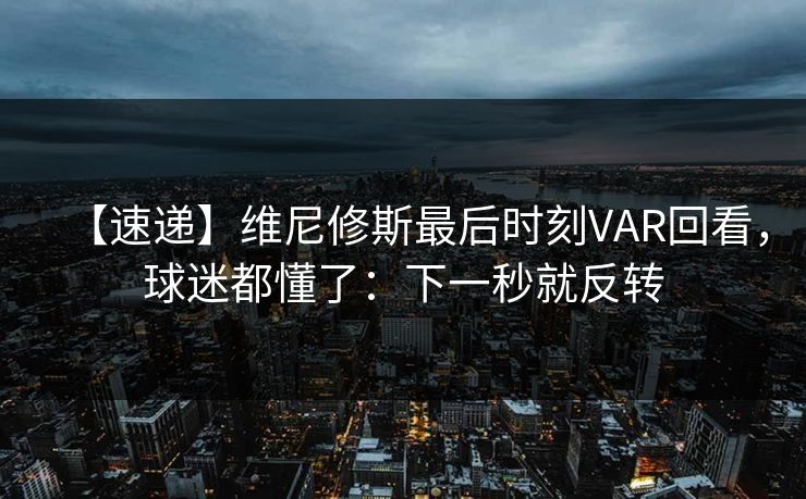 【速递】维尼修斯最后时刻VAR回看，球迷都懂了：下一秒就反转