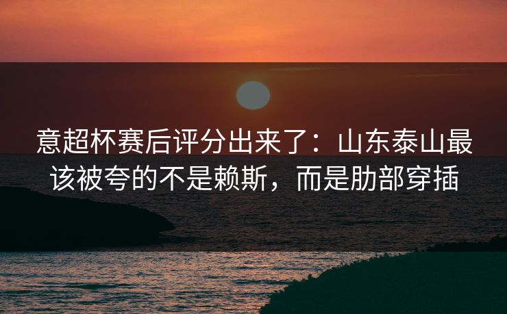 意超杯赛后评分出来了：山东泰山最该被夸的不是赖斯，而是肋部穿插