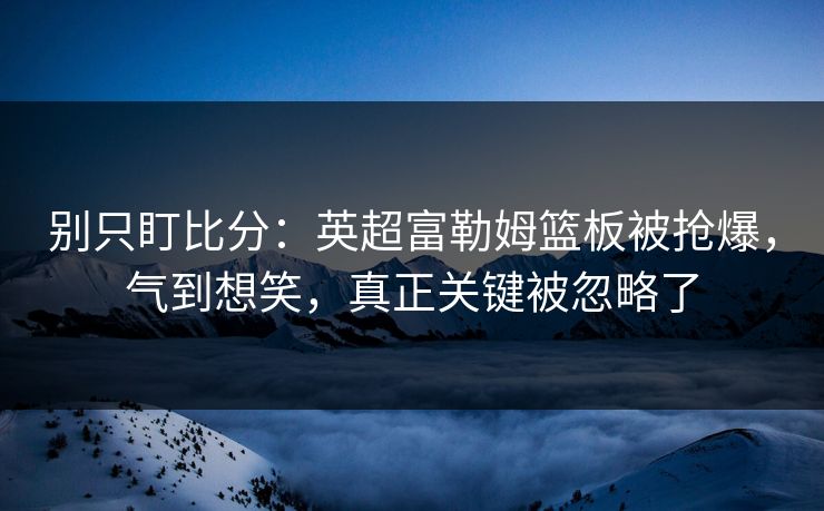 别只盯比分：英超富勒姆篮板被抢爆，气到想笑，真正关键被忽略了